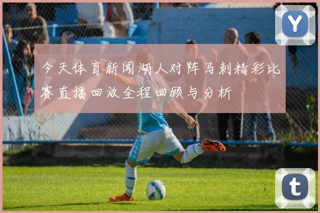 今天体育新闻湖人对阵马刺精彩比赛直播回放全程回顾与分析