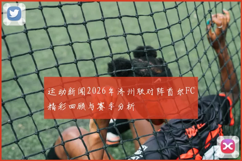 运动新闻2026年济州联对阵首尔FC精彩回顾与赛季分析