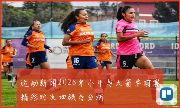 运动新闻2026年小牛与火箭季前赛精彩对决回顾与分析