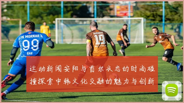 运动新闻安阳与首尔衣恋的时尚碰撞探索中韩文化交融的魅力与创新