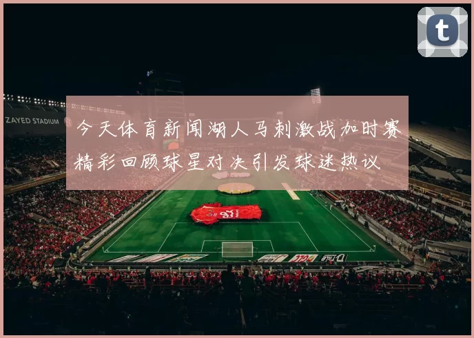 今天体育新闻湖人马刺激战加时赛精彩回顾球星对决引发球迷热议